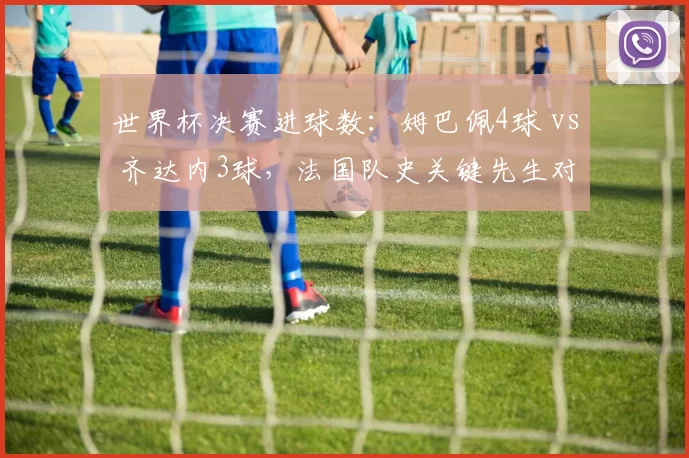 世界杯决赛进球数：姆巴佩4球 vs 齐达内3球，法国队史关键先生对决