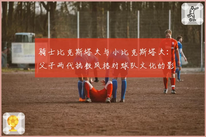 骑士比克斯塔夫与小比克斯塔夫:父子两代执教风格对球队文化的影响差异
