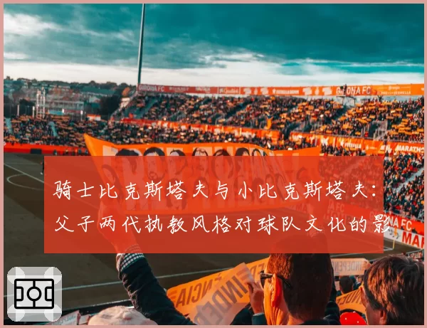 骑士比克斯塔夫与小比克斯塔夫：父子两代执教风格对球队文化的影响差异