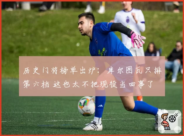 历史门将榜单出炉：库尔图瓦只排第六档 这也太不把现役当回事了