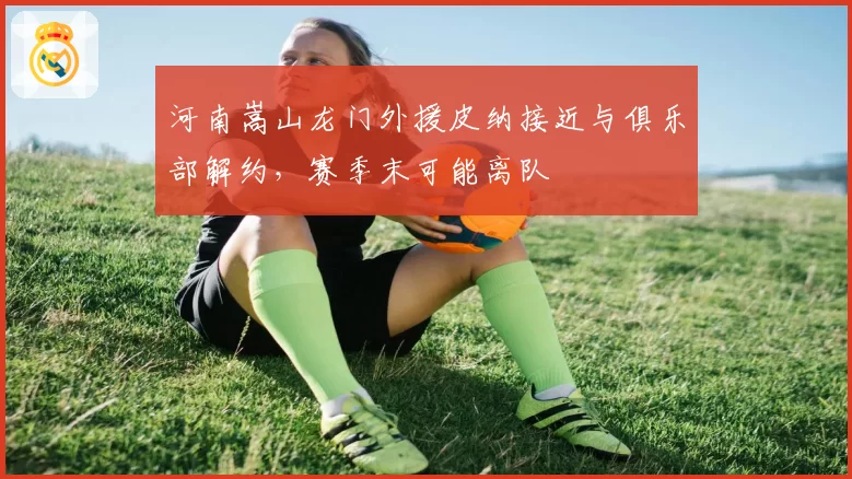 河南嵩山龙门外援皮纳接近与俱乐部解约，赛季末可能离队