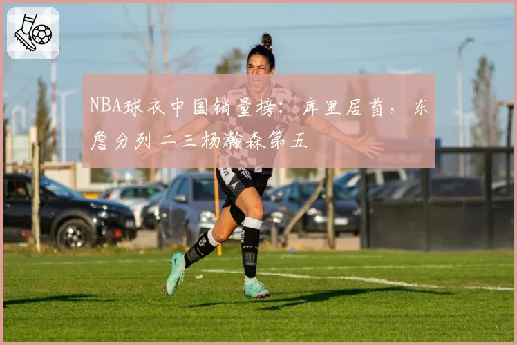 NBA球衣中国销量榜：库里居首，东詹分列二三杨瀚森第五
