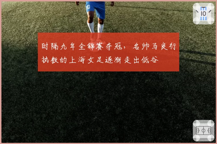 时隔九年全锦赛夺冠，名帅马良行执教的上海女足逐渐走出低谷