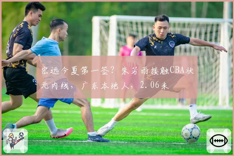 宏远今夏第一签？朱芳雨接触CBA状元内线，广东本地人，2.06米