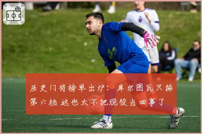 历史门将榜单出炉：库尔图瓦只排第六档 这也太不把现役当回事了