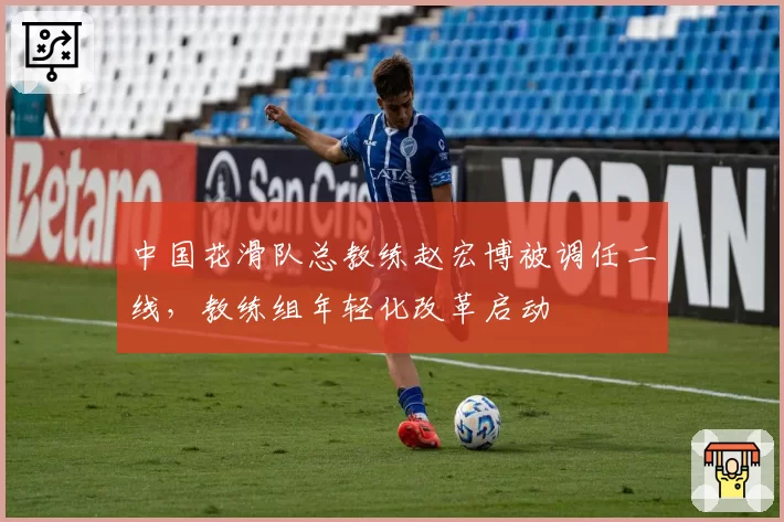中国花滑队总教练赵宏博被调任二线，教练组年轻化改革启动