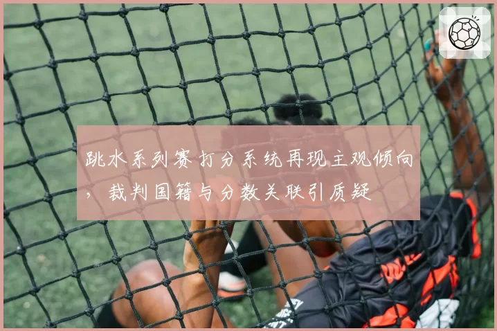 跳水系列赛打分系统再现主观倾向,裁判国籍与分数关联引质疑