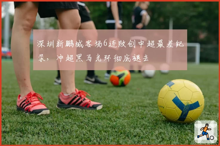 深圳新鹏城客场6连败创中超最差纪录,冲超黑马光环彻底褪去
