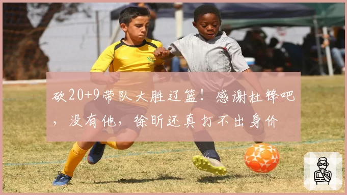 砍20+9带队大胜辽篮！感谢杜锋吧，没有他，徐昕还真打不出身价