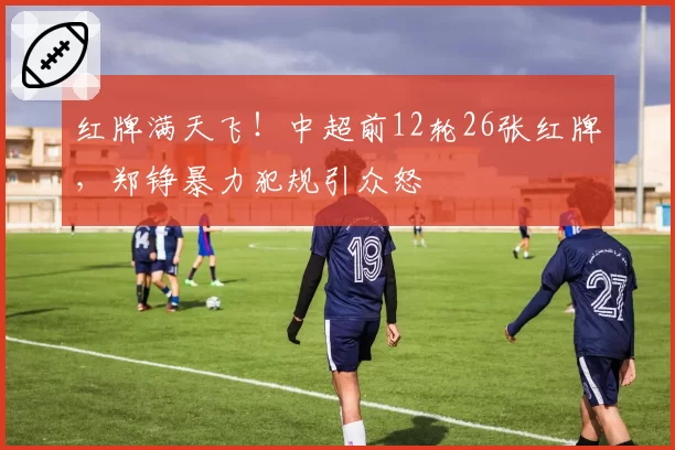红牌满天飞！中超前12轮26张红牌，郑铮暴力犯规引众怒