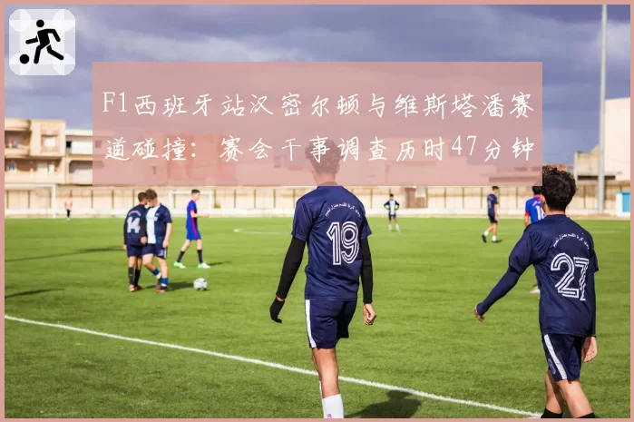F1西班牙站汉密尔顿与维斯塔潘赛道碰撞：赛会干事调查历时47分钟