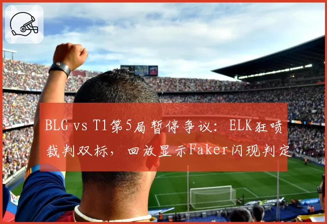 BLG vs T1第5局暂停争议:ELK狂喷裁判双标,回放显示Faker闪现判定存疑