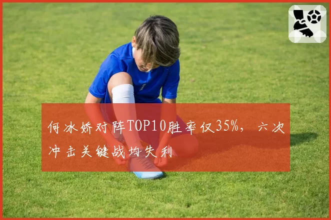 何冰娇对阵TOP10胜率仅35%，六次冲击关键战均失利