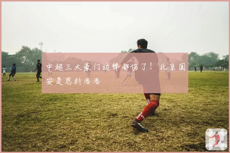 中超三大豪门边锋都伤了！北京国安是恩科洛洛