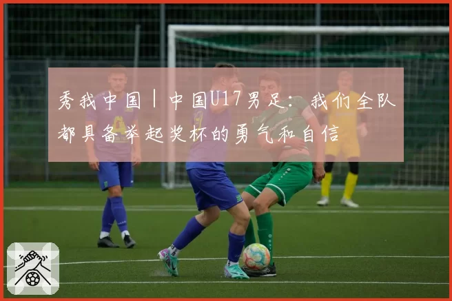 秀我中国｜中国U17男足：我们全队都具备举起奖杯的勇气和自信