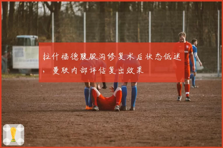 拉什福德腹股沟修复术后状态低迷,曼联内部评估复出效果