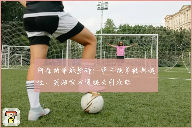 阿森纳争冠梦碎：萨卡绝杀被判越位，英超官方慢镜头引众怒