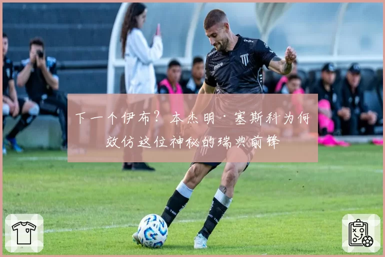 下一个伊布？本杰明·塞斯科为何想效仿这位神秘的瑞典前锋