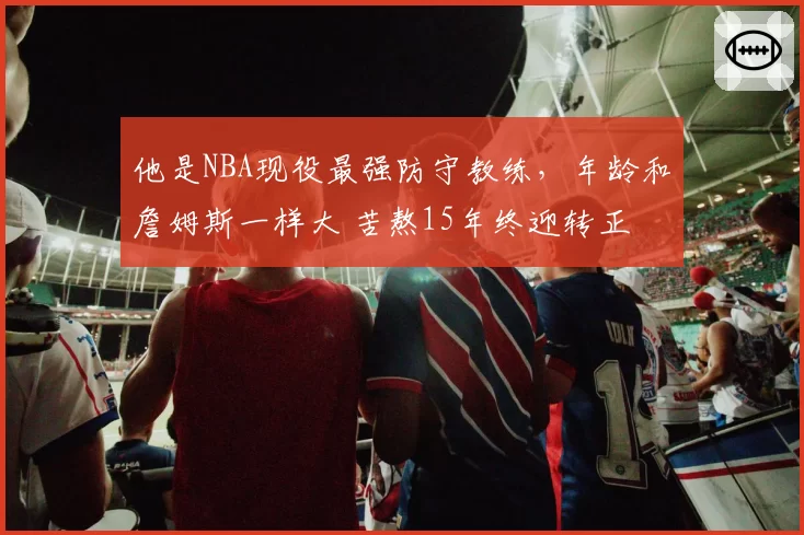 他是NBA现役最强防守教练，年龄和詹姆斯一样大 苦熬15年终迎转正
