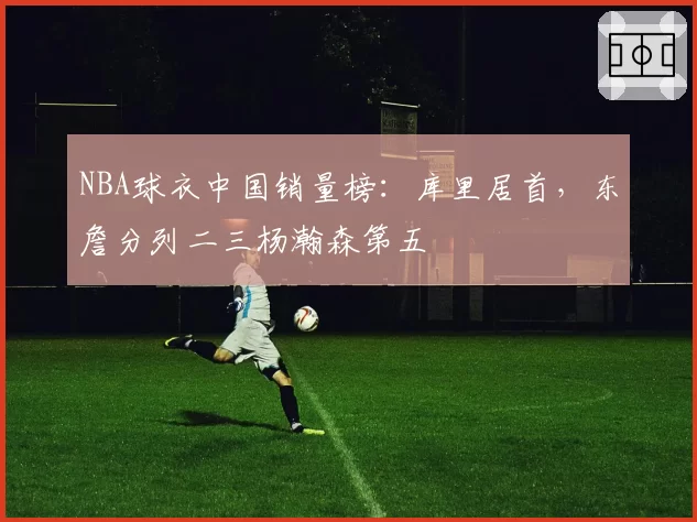 NBA球衣中国销量榜：库里居首，东詹分列二三杨瀚森第五