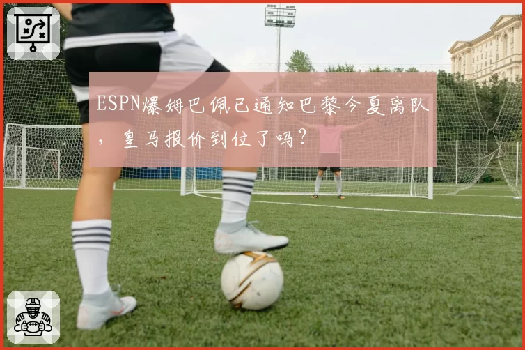 ESPN爆姆巴佩已通知巴黎今夏离队,皇马报价到位了吗?