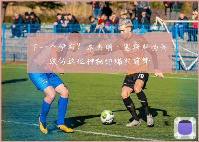 下一个伊布？本杰明·塞斯科为何想效仿这位神秘的瑞典前锋
