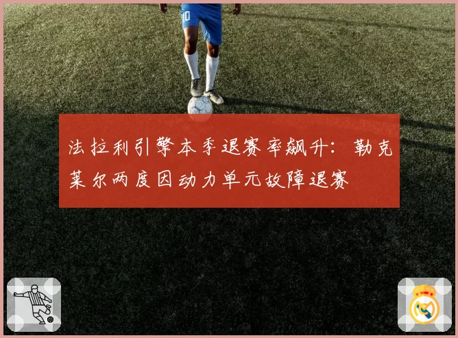 法拉利引擎本季退赛率飙升:勒克莱尔两度因动力单元故障退赛