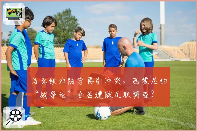 马竞铁血防守再引冲突，西蒙尼的“战争论”会否遭欧足联调查？