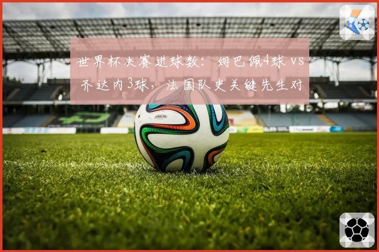 世界杯决赛进球数：姆巴佩4球 vs 齐达内3球，法国队史关键先生对决