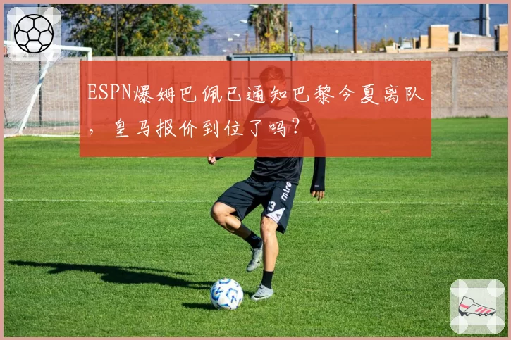 ESPN爆姆巴佩已通知巴黎今夏离队，皇马报价到位了吗？