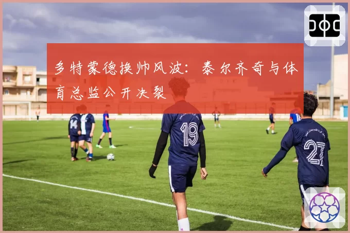 多特蒙德换帅风波：泰尔齐奇与体育总监公开决裂