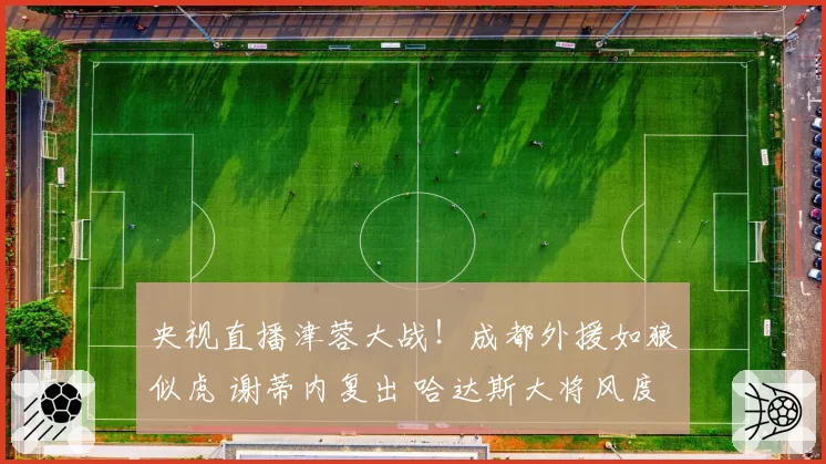 央视直播津蓉大战！成都外援如狼似虎 谢蒂内复出 哈达斯大将风度