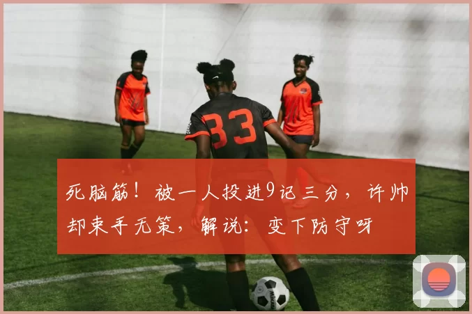 死脑筋!被一人投进9记三分,许帅却束手无策,解说:变下防守呀