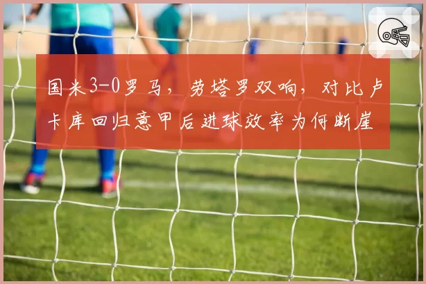 国米3-0罗马,劳塔罗双响,对比卢卡库回归意甲后进球效率为何断崖下滑?