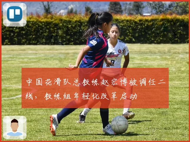 中国花滑队总教练赵宏博被调任二线，教练组年轻化改革启动