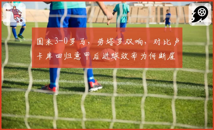 国米3-0罗马,劳塔罗双响,对比卢卡库回归意甲后进球效率为何断崖下滑?