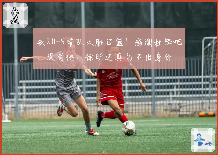 砍20+9带队大胜辽篮!感谢杜锋吧,没有他,徐昕还真打不出身价