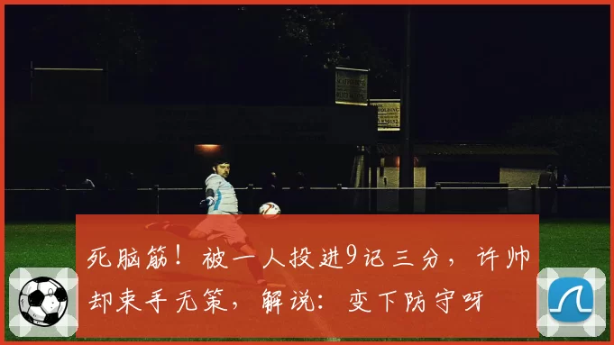 死脑筋!被一人投进9记三分,许帅却束手无策,解说:变下防守呀