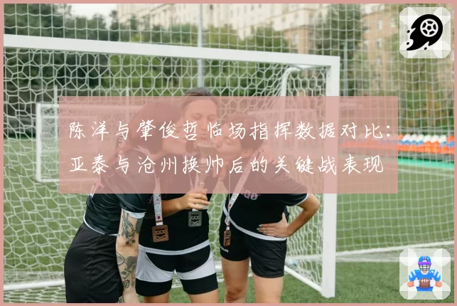 陈洋与肇俊哲临场指挥数据对比：亚泰与沧州换帅后的关键战表现
