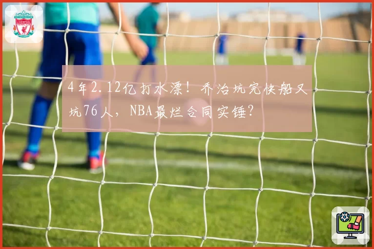 4年2.12亿打水漂！乔治坑完快船又坑76人，NBA最烂合同实锤？