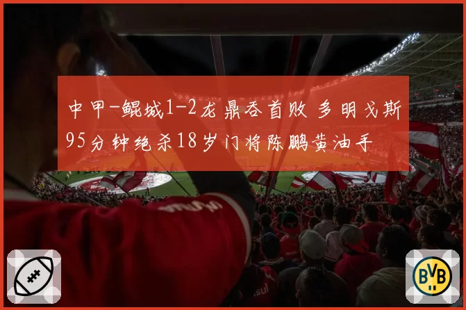 中甲-鲲城1-2龙鼎吞首败 多明戈斯95分钟绝杀18岁门将陈鹏黄油手
