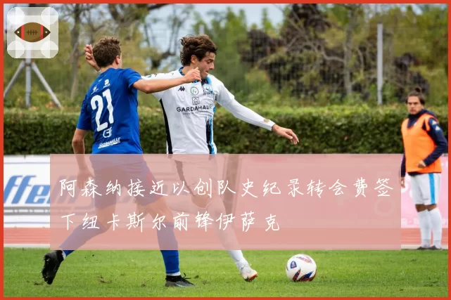 阿森纳接近以创队史纪录转会费签下纽卡斯尔前锋伊萨克