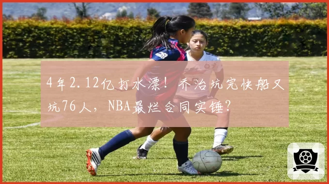 4年2.12亿打水漂！乔治坑完快船又坑76人，NBA最烂合同实锤？