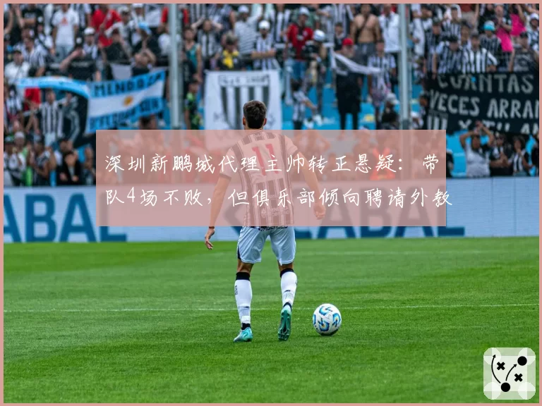 深圳新鹏城代理主帅转正悬疑:带队4场不败,但俱乐部倾向聘请外教