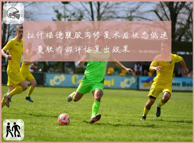 拉什福德腹股沟修复术后状态低迷,曼联内部评估复出效果