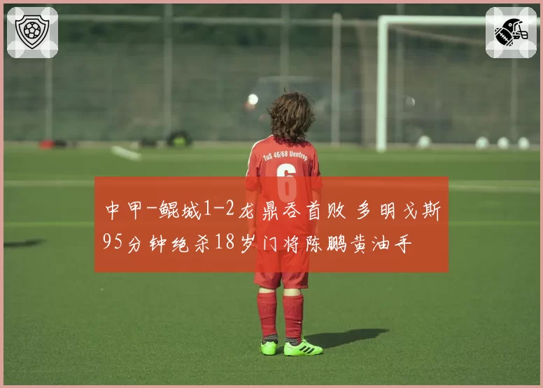 中甲-鲲城1-2龙鼎吞首败 多明戈斯95分钟绝杀18岁门将陈鹏黄油手