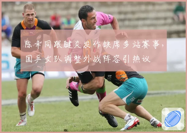陈幸同跟腱炎发作缺席多站赛事,国乒女队调整外战阵容引热议