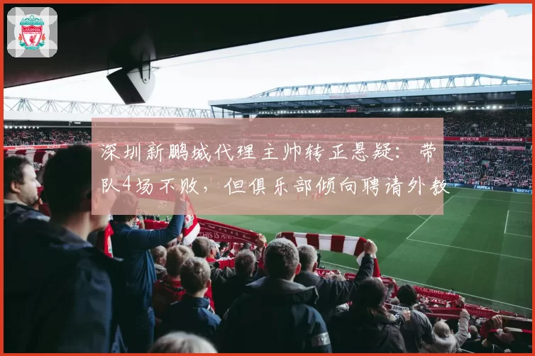 深圳新鹏城代理主帅转正悬疑:带队4场不败,但俱乐部倾向聘请外教